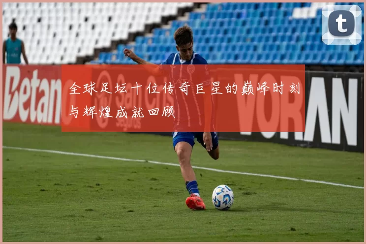 全球足坛十位传奇巨星的巅峰时刻与辉煌成就回顾