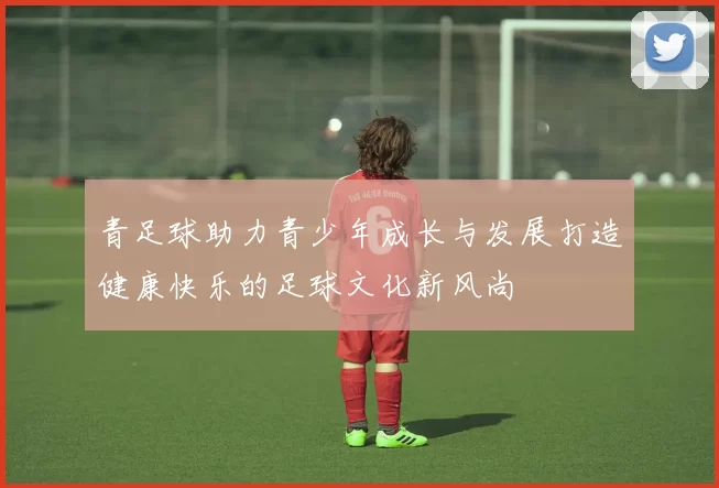 青足球助力青少年成长与发展打造健康快乐的足球文化新风尚