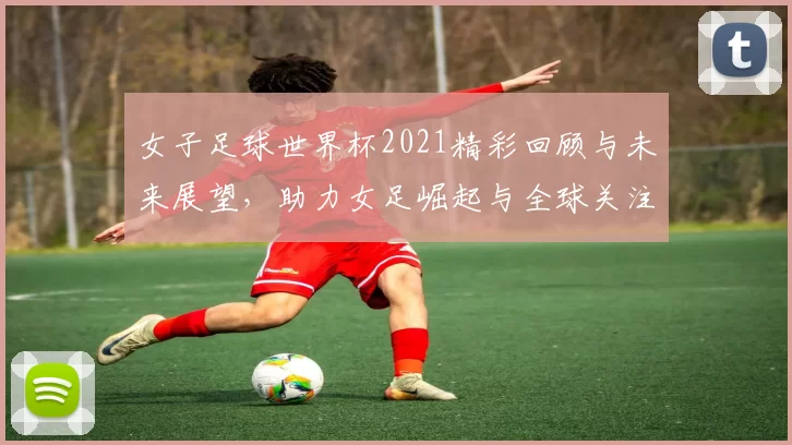 女子足球世界杯2021精彩回顾与未来展望，助力女足崛起与全球关注