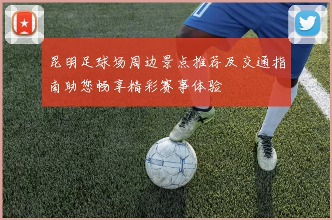 昆明足球场周边景点推荐及交通指南助您畅享精彩赛事体验