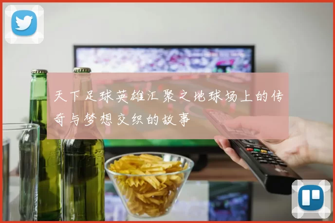 天下足球英雄汇聚之地球场上的传奇与梦想交织的故事
