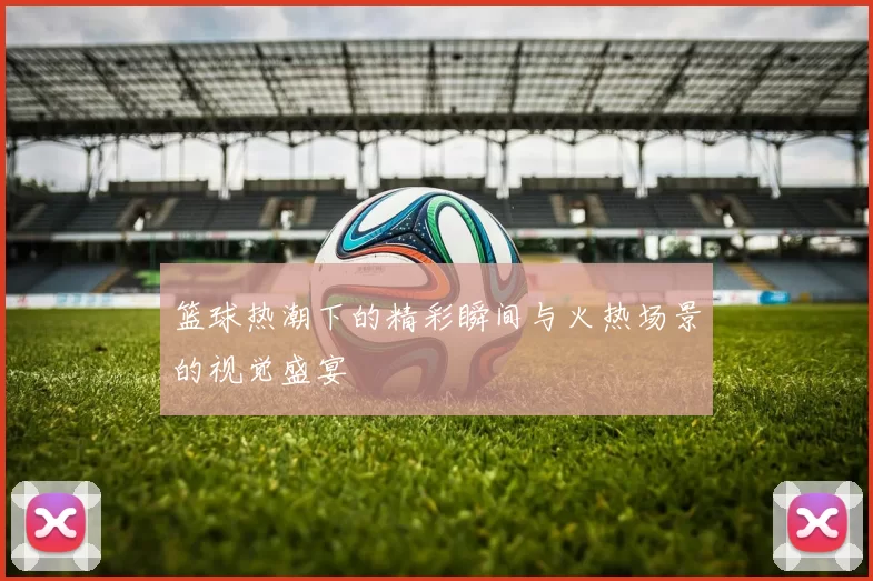 篮球热潮下的精彩瞬间与火热场景的视觉盛宴