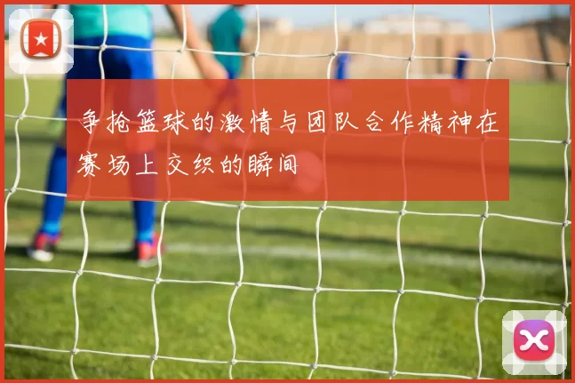 争抢篮球的激情与团队合作精神在赛场上交织的瞬间