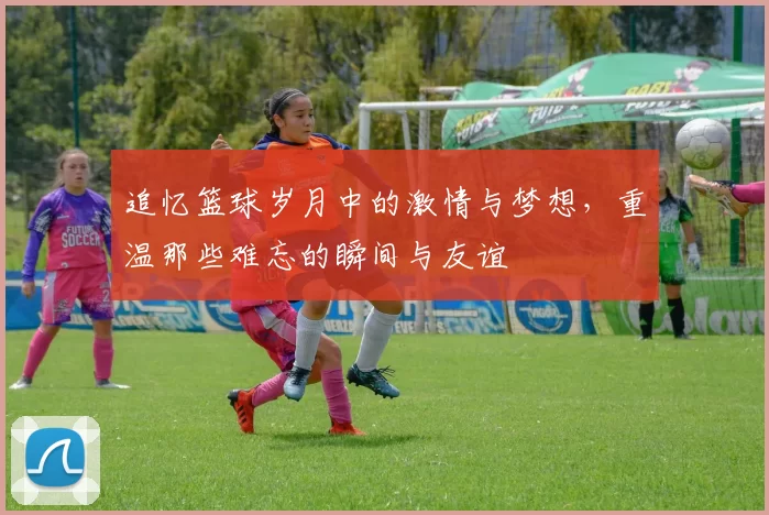 追忆篮球岁月中的激情与梦想，重温那些难忘的瞬间与友谊