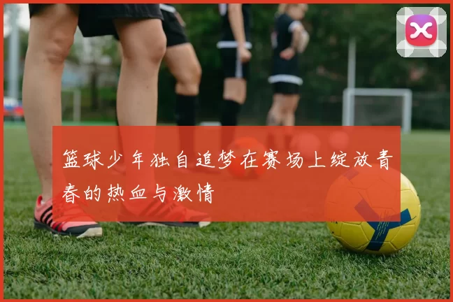 篮球少年独自追梦在赛场上绽放青春的热血与激情